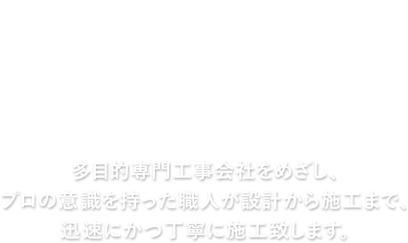 多目的専門工事会社をめざし、プロの意識を持った職人が設計から施工まで、迅速にかつ丁寧に施工致します。